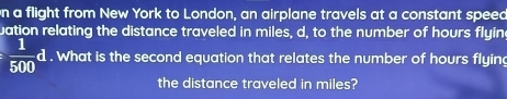 on a flight from New York to London, an airplane travels at a constant speed 
uation relating the distance traveled in miles, d, to the number of hours flyine
 1/500 d. What is the second equation that relates the number of hours flying 
the distance traveled in miles?