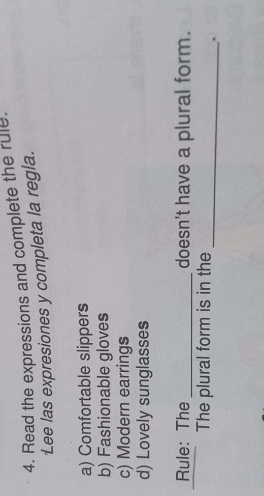 Read the expressions and complete the rule.
Lee las expresiones y completa la regla.
a) Comfortable slippers
b) Fashionable gloves
c) Modern earrings
d) Lovely sunglasses
Rule: The _doesn't have a plural form.
_
The plural form is in the
.