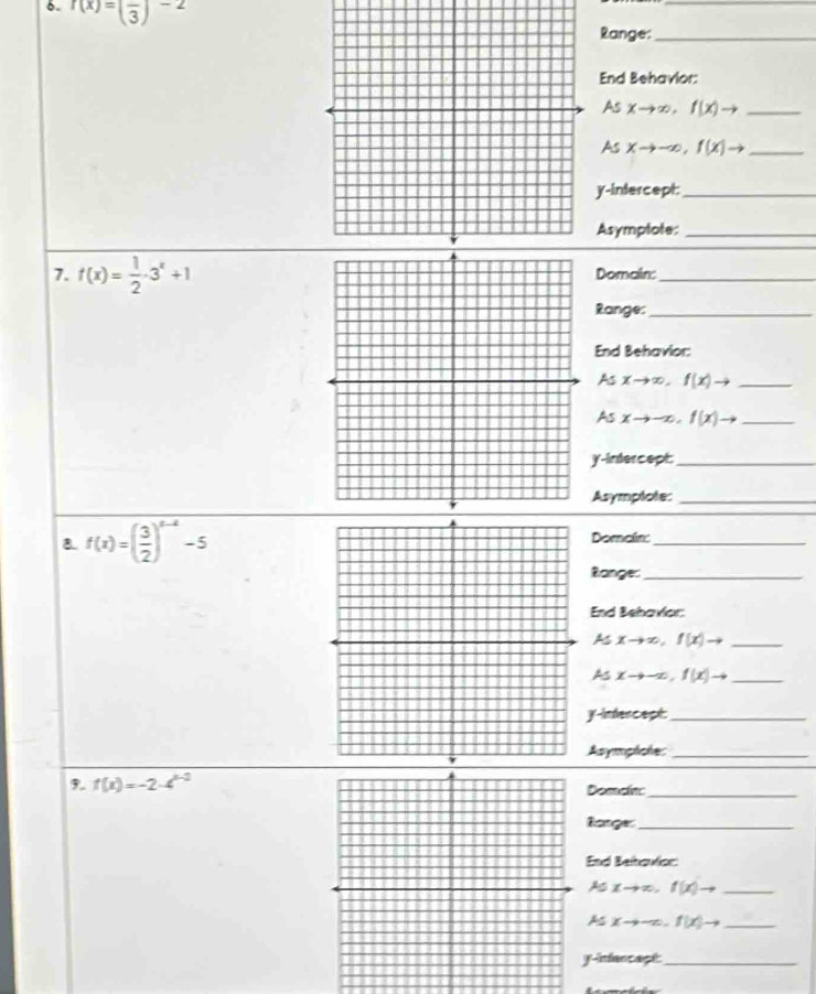 r(x)=(frac 3)^-2
_ 
Range:_ 
End Behavlor: 
As xto ∈fty ,f(x)to _ 
As xto -∈fty , f(x)to _ 
y-intercept:_ 
Asymplote:_ 
7. f(x)= 1/2 · 3^x+1 Domain:_ 
Range:_ 
End Behavior: 
As xto ∈fty , f(x)to _ 
As xto -∈fty , f(x)to _ 
y-intercept:_ 
Asymplote:_ 
8 f(x)=( 3/2 )^x-4-5 Domain:_ 
Ranges_ 
End Behaviar 
As xto ∈fty , f(x)to _ 
As xto -∈fty , f(x)to _ 
y-infercept:_ 
Asymplche:_ 
3. f(x)=-2· 4^(x-2) Domain_ 
Rarge_ 
End Behavlar: 
As xto ∈fty , f(x)to _ 
As xto -∈fty. f(x)to _ 
y-infancapt_