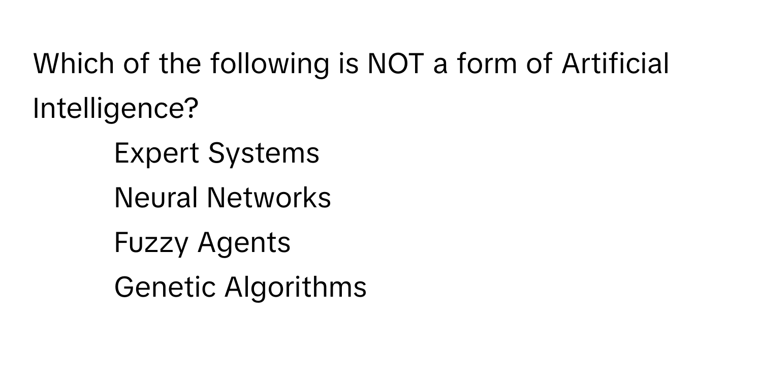 Which of the following is NOT a form of Artificial Intelligence?

1) Expert Systems 
2) Neural Networks 
3) Fuzzy Agents 
4) Genetic Algorithms