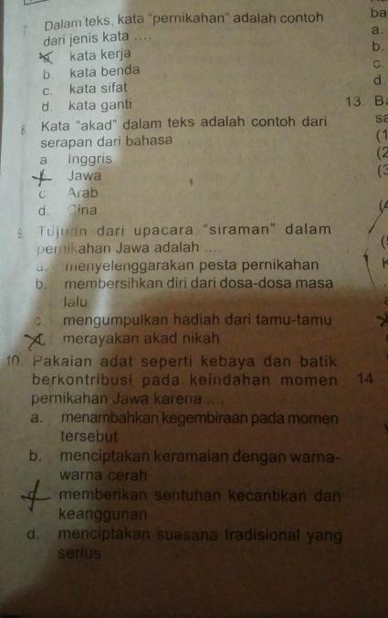 Dalam teks, kata “pernikahan” adalah contoh ba
dari jenis kata ....
a.
b.
kata kerja
b. kata benda
C.
c. kata sifat d
d kata ganti 13. B
A Kata “akad” dalam teks adalah contoh dari sa
serapan dari bahasa (1
a Inggris
(2
Jawa
(3
c Arab
d. Cina 
Tujuan dari upacara “siraman” dalam
pemikahan Jawa adalah (
a menyelenggarakan pesta pernikahan
b. membersihkan diri dari dosa-dosa masa
lalu
c. mengumpulkan hadiah dari tamu-tamu
merayakan akad nikah
10 Pakaian adat seperti kebaya dan batik
berkontribusi pada keindahan momen 14
pernikahan Jawa karena ....
a. menambahkan kegembiraan pada momen
tersebut
b. menciptakan keramaian dengan warna-
warna cerah
memberikan sentuhan kecantikan dan
keanggunan
d. menciptakan suasana tradisional yang
serius