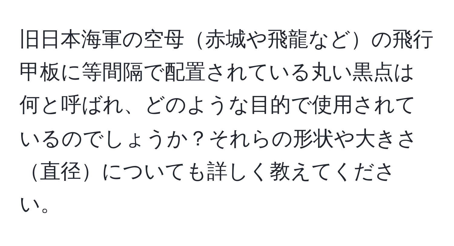 旧日本海軍の空母赤城や飛龍などの飛行甲板に等間隔で配置されている丸い黒点は何と呼ばれ、どのような目的で使用されているのでしょうか？それらの形状や大きさ直径についても詳しく教えてください。