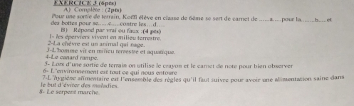 Complète : (2pts) 
Pour une sortie de terrain, Koffi élève en classe de 6ème se sert de carnet de ......a.....pour la._ 
..b_ .. et 
des bottes pour se......c.....contre les…d…. 
B) Répond par vrai ou faux :(4 pts) 
I- les éperviers vivent en milieu terrestre. 
2-La chèvre est un animal qui nage. 
4-Le canard rampe. 3-L'homme vit en milieu terrestre et aquatique. 
5- Lors d'une sortie de terrain on utilise le crayon et le carnet de note pour bien observer 
6- L'environnement est tout ce qui nous entoure 
7-L'hygiène alimentaire est l'ensemble des règles qu'il faut suivre pour avoir une alimentation saine dans 
le but d'éviter des maladies. 
8- Le serpent marche.