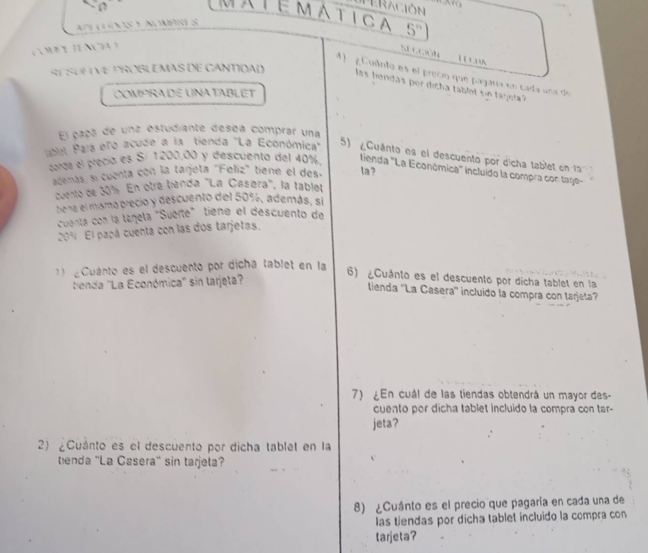 Peración 
MATéMAticA 5^n 
a l n y Nmpce s 
COMEL TUNCI =e ggión 
SE SUFIVE PROBLEMAS DE CANTIDAD 
4 1 g Cuânto es el precio que pagaría en cada una de 
las tendas por dicha tablet sin tanela? 
ComprADE UNAtaBLET 
El gaoa de una estudiante déséa comprar una 
ubal Para elo acude a la tienda ''La Económica'' 5) Cuánto es el descuento por dicha table enl 
conde el precia es Sí 1200,00 y descuento del 40%. lienda "La Económica" incluido la compra con tage- 
ademas, sí cuenta con la tarjeta 'Feliz' tiene el des. la ? 
cuento de 30% En otra tienda ''La Casøra'', la tablet 
thena el mismo precio y descuento del 50%, además, si 
cuenta con la táñela "Suerte" tiene el descuento de
20% El papá cuenta con las dos tarjetas, 
1 ¿Cuánto es el descuento por dicha tablet en la 
tienda ''La Económica'' sin larjeta 
6) ¿Cuánto es el descuento por dicha tablet en la 
lienda ''La Casera'' incluido la compra con tarjeta? 
7) ¿En cuál de las tiendas obtendrá un mayor des- 
cuento por dicha tablet incluido la compra con tar- 
jeta? 
2) ¿Cuánto es el descuento por dicha tablet en la 
tenda ''La Casera' sin tarjela? 
8) ¿Cuánto es el precio que pagaría en cada una de 
las tiendas por dicha tablet incluido la compra con 
tarjeta?