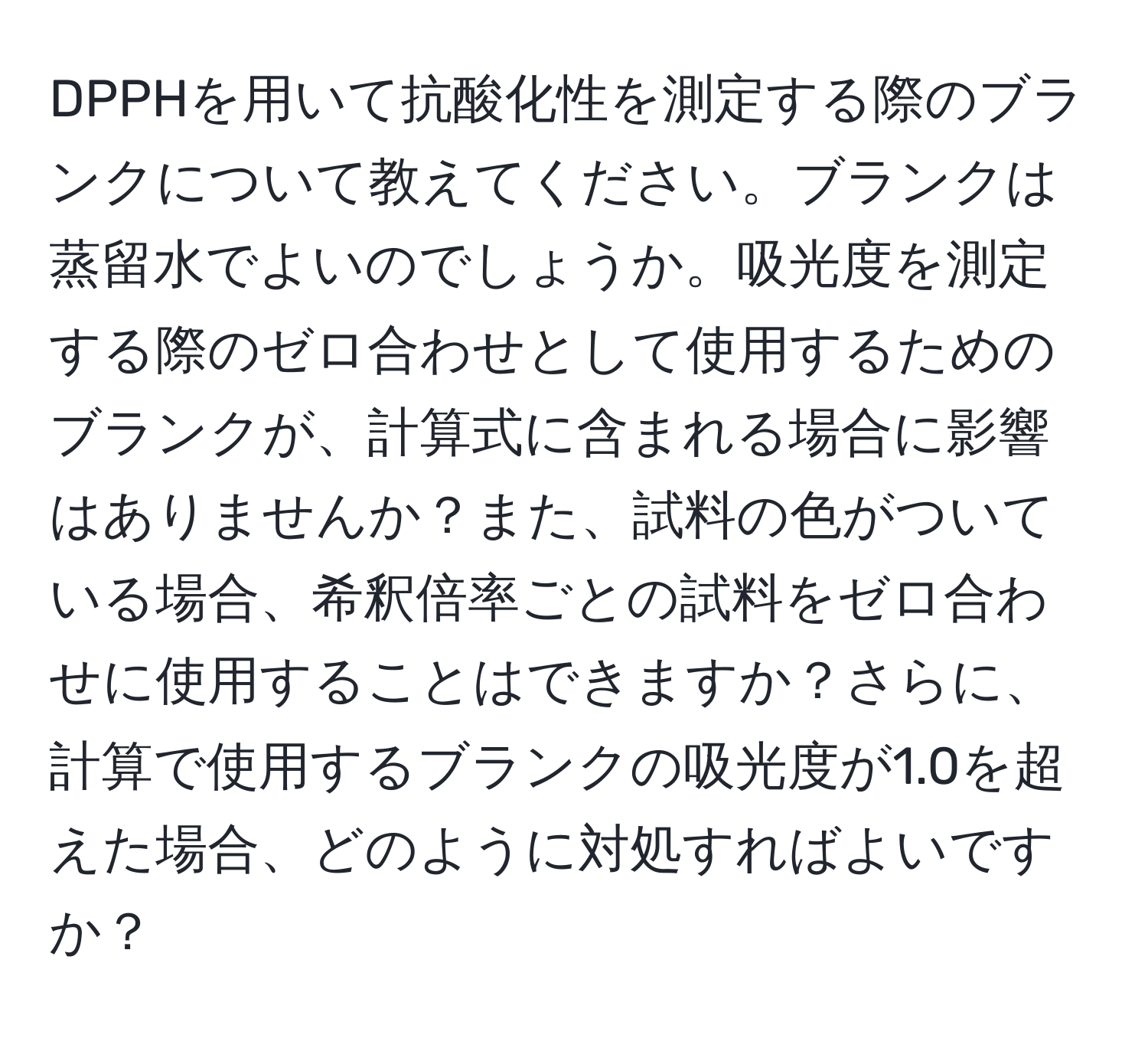 DPPHを用いて抗酸化性を測定する際のブランクについて教えてください。ブランクは蒸留水でよいのでしょうか。吸光度を測定する際のゼロ合わせとして使用するためのブランクが、計算式に含まれる場合に影響はありませんか？また、試料の色がついている場合、希釈倍率ごとの試料をゼロ合わせに使用することはできますか？さらに、計算で使用するブランクの吸光度が1.0を超えた場合、どのように対処すればよいですか？