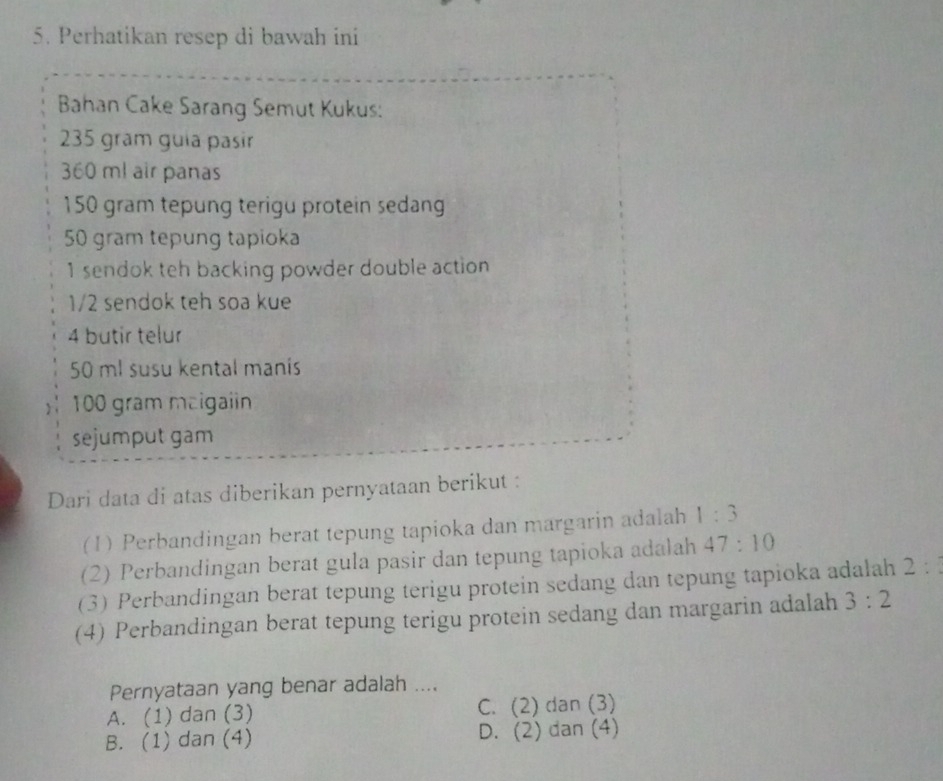 Perhatikan resep di bawah ini
Bahan Cake Sarang Semut Kukus:
235 gram guia pasir
360 ml air panas
150 gram tepung terigu protein sedang
50 gram tepung tapioka
1 sendok teh backing powder double action
1/2 sendok teh soa kue
4 butir telur
50 ml susu kental manís
100 gram maigaiin
sejumput gam
Dari data di atas diberikan pernyataan berikut :
(1) Perbandingan berat tepung tapioka dan margarin adalah 1:3
(2) Perbandingan berat gula pasir dan tepung tapioka adalah 47:10
(3) Perbandingan berat tepung terigu protein sedang dan tepung tapioka adalah 2 : 
(4) Perbandingan berat tepung terigu protein sedang dan margarin adalah 3:2
Pernyataan yang benar adalah ....
A. (1) dan (3) C. (2) dan (3)
B. (1) dan (4) D. (2) dan (4)