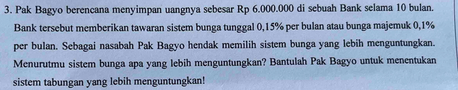 Pak Bagyo berencana menyimpan uangnya sebesar Rp 6.000.000 di sebuah Bank selama 10 bulan. 
Bank tersebut memberikan tawaran sistem bunga tunggal 0,15% per bulan atau bunga majemuk 0,1%
per bulan. Sebagai nasabah Pak Bagyo hendak memilih sistem bunga yang lebih menguntungkan. 
Menurutmu sistem bunga apa yang lebih menguntungkan? Bantulah Pak Bagyo untuk menentukan 
sistem tabungan yang lebih menguntungkan!