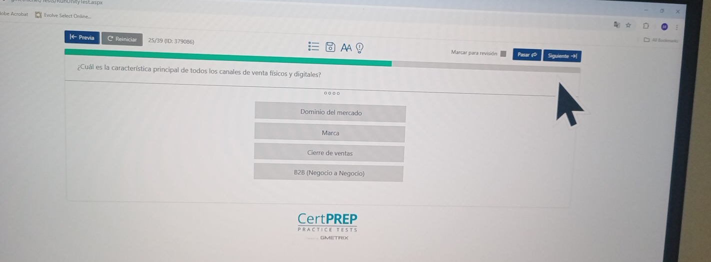 be Acrobat Evolve Select Online.
|← Previa C Reiniciar 25/39 (ID: 379086) Marcar para revisión Pasar 
AA
Siguiente →
¿Cuál es la característica principal de todos los canales de venta físicos y digitales?
Dominio del mercado
Marca
Cierre de ventas
B2B (Negocio a Negocio)
CertPREP
PRAC T ICE T ES TS
GMETRIX