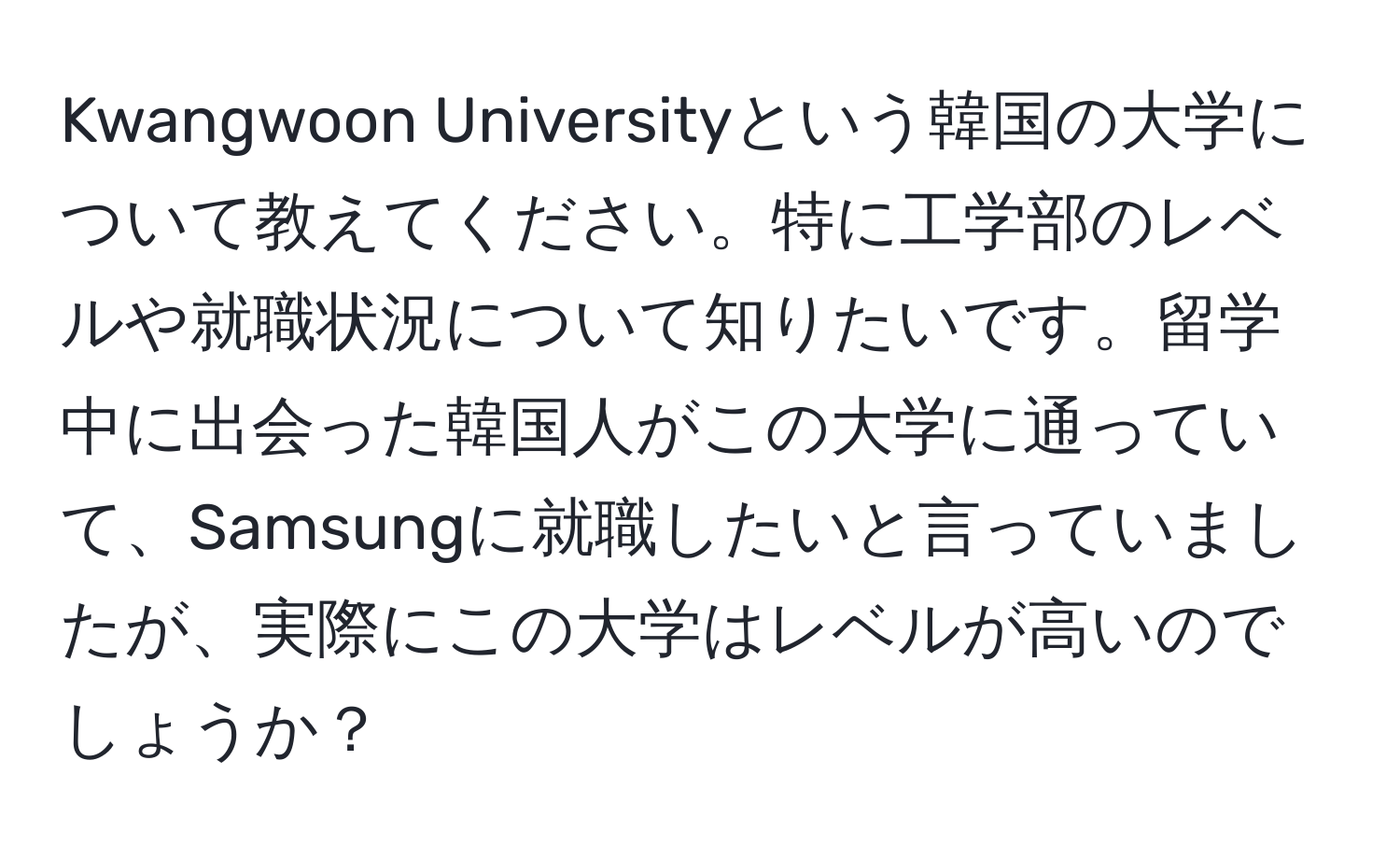 Kwangwoon Universityという韓国の大学について教えてください。特に工学部のレベルや就職状況について知りたいです。留学中に出会った韓国人がこの大学に通っていて、Samsungに就職したいと言っていましたが、実際にこの大学はレベルが高いのでしょうか？