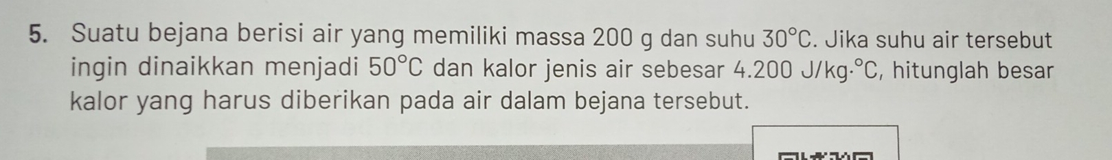 Suatu bejana berisi air yang memiliki massa 200 g dan suhu 30°C. Jika suhu air tersebut 
ingin dinaikkan menjadi 50°C dan kalor jenis air sebesar 4.200 _ J/ kg.^circ C , hitunglah besar 
kalor yang harus diberikan pada air dalam bejana tersebut.