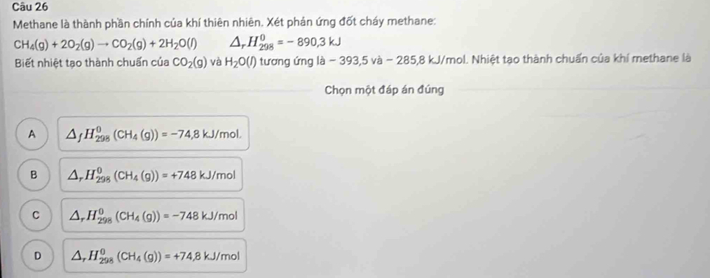 Methane là thành phần chính của khí thiên nhiên. Xét phản ứng đốt cháy methane:
CH_4(g)+2O_2(g)to CO_2(g)+2H_2O(l) △ _r H_(298)^0=-890,3kJ
Biết nhiệt tạo thành chuẩn của CO_2(g) và H_2O(l) 0 tương ứng là - 393, 5 và - 285,8 kJ/mol. Nhiệt tạo thành chuẩn của khí methane là
Chọn một đáp án đúng
A △ _fH_(298)^0(CH_4(g))=-74,8kJ/mol.
B △ _rH_(298)^0(CH_4(g))=+748kJ/mol
C △ _rH_(298)^0(CH_4(g))=-748kJ/mol
D △ _rH_(298)^0(CH_4(g))=+74,8kJ/mol