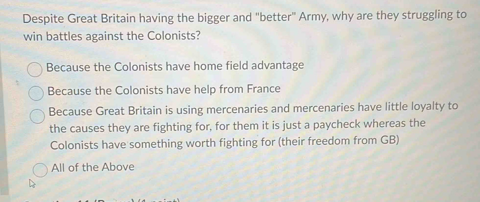 Despite Great Britain having the bigger and "better" Army, why are they struggling to
win battles against the Colonists?
Because the Colonists have home field advantage
Because the Colonists have help from France
Because Great Britain is using mercenaries and mercenaries have little loyalty to
the causes they are fighting for, for them it is just a paycheck whereas the
Colonists have something worth fighting for (their freedom from GB)
All of the Above