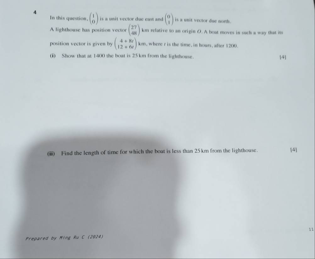 In this question, beginpmatrix 1 0endpmatrix is a unit vector due east and beginpmatrix 0 1endpmatrix is a unit vector due north. 
A lighthouse has position vector beginpmatrix 27 48endpmatrix km relative to an origin O. A boat moves in such a way that its 
position vector is given by beginpmatrix 4+8i 12+6iendpmatrix km , where t is the time, in hours, after 1200. 
(i) Show that at 1400 the boat is 25 km from the lighthouse. [4] 
(ii) Find the length of time for which the boat is less than 25km from the lighthouse. [4] 
11 
Prepared by Ming Ru C (2024)