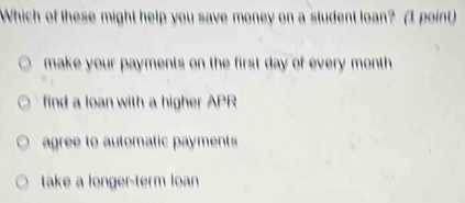 Which of these might help you save money on a student loan? (3 point)
make your payments on the first day of every month
find a loan with a higher APR
agree to automatic payments
take a longer-term loan