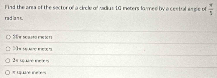 Find the area of the sector of a circle of radius 10 meters formed by a central angle of  π /5 
radians.
20πsquare meters
10π square meters
2π square meters
π square meters