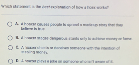 Which statement is the best explanation of how a hoax works?
A. A hoaxer causes people to spread a made up story that they
believe is true.
B. A hoaxer stages dangerous stunts only to achieve money or fame.
C. A hoaxer cheats or deceives someone with the intention of
stealing money.
D. A hoaxer plays a joke on someone who isn't aware of it.