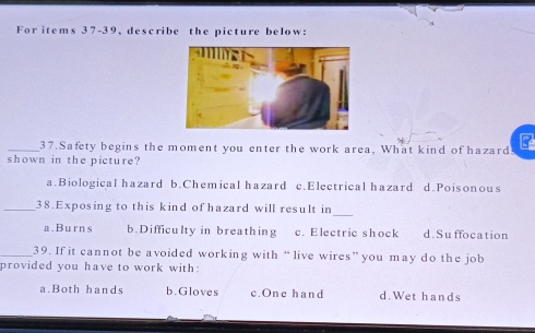 For items 37-39, describe the picture below:
_37. Safety begins the moment you enter the work area, What kind of hazard.
shown in the picture?
a.Biological hazard b.Chemical hazard c.Electrical hazard d.Poisonous
_
_38. Exposing to this kind of hazard will result in
a.Burns b.Difficulty in breathing c. Electric shock d.Suffocation
_39. If it cannot be avoided working with “ live wires” you may do the job
provided you have to work with:
a.Both hands b.Gloves c.One hand d. Wet hands