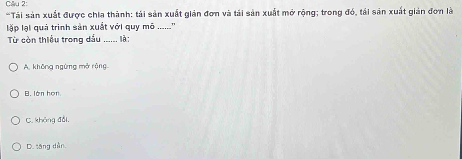 “Tái sản xuất được chia thành: tái sản xuất giản đơn và tái sản xuất mở rộng; trong đó, tái sản xuất giản đơn là
lặp lại quá trình sản xuất với quy mô ....."
Từ còn thiếu trong dấu ...... là:
A. không ngừng mở rộng.
B. lớn hơn.
C. không đổi.
D. tăng dần.