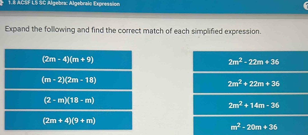 1.8 ACSF L5 SC Algebra: Algebraic Expression
Expand the following and find the correct match of each simplified expression.
(2m-4)(m+9)
2m^2-22m+36
(m-2)(2m-18)
2m^2+22m+36
(2-m)(18-m)
2m^2+14m-36
(2m+4)(9+m)
m^2-20m+36