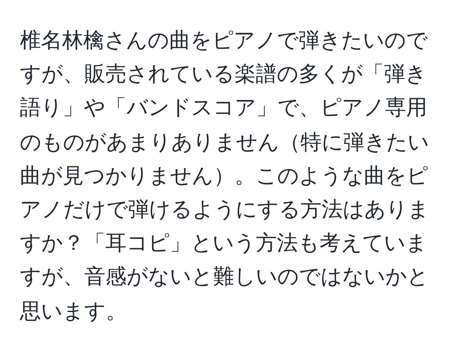 椎名林檎さんの曲をピアノで弾きたいのですが、販売されている楽譜の多くが「弾き語り」や「バンドスコア」で、ピアノ専用のものがあまりありません特に弾きたい曲が見つかりません。このような曲をピアノだけで弾けるようにする方法はありますか？「耳コピ」という方法も考えていますが、音感がないと難しいのではないかと思います。