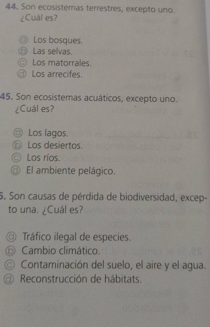Son ecosistemas terrestres, excepto uno.
¿Cuál es?
@ Los bosques.
ⓑ Las selvas.
© Los matorrales.
ⓓ Los arrecifes.
45. Son ecosistemas acuáticos, excepto uno.
¿Cuál es?
◎ Los lagos.
⑤ Los desiertos.
O Los ríos.
El ambiente pelágico.
5. Son causas de pérdida de biodiversidad, excep-
to una. ¿Cuál es?
a) Tráfico ilegal de especies.
o Cambio climático.
C) Contaminación del suelo, el aire y el agua.
Reconstrucción de hábitats.