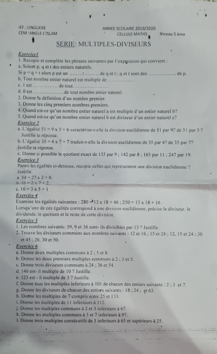 CEM :ANGLE L´ISlAM ANNEE SCOLAIRE 2019/2020 CELLULE MATHS Niveau 5 ème
SERIE: MULTIPLES-DIVISEURS
Exercicel
1. Recopie et complète les phrases suivantes par l'expression qui convient :
a. Soient p, q et t des entiers naturels.
Si p=q* t alors p est un _.de q et t ; q et t sont des _de p.
, :
b. Tout nombre entier naturel est multiple de_
c. l est _de tout._
d. 0 est _de tout nombre entier naturel.
2. Donne la définition d'un nombre premier.
3. Donne les cinq premiers nombres premiers.
4. Quand est-ce qu’un nombre entier naturel a est multiple d'un entier naturel b?
5. Quand est-ce qu'un nombre entier naturel b est diviseur d'un entier naturel c?
Exercice 2
a. L'égalité 51=9* 5+6 caractérise-t-elle la division euclidienne de 51 par 9? de 51 par 5 ?
Justifie ta réponse.
b. L'égalité 35=4* 7+7 traduit-t-elle la division euclidienne de 35 par 4? de 35 par 7?
Justifie ta réponse. par 19.
c. Donne si possible le quotient exact de 135 par 9:142 par 8:165 par 11:247
Exercice 3
Parmi les égalités ci-dessous, recopie celles qui représentent une division euclidienne ?
Justifie.
54-27* 2+0.
b 16=2* 7+2
c. 16=3* 5+1
Exercice 4
Examine les égalités suivantes : 280=13* 18+46;250=13* 18+16.
Lorsqu'une de ces égalités correspond à une division euclidienne, précise le diviseur, le
dividende, le quotient et le reste de cette division.
Exercice 5
1. Les nombres suivants: 39, 9 et 36 sont- ils divisibles par 13 ? Justifie.
2. Trouve les diviseurs communs aux nombres suivants : 12 et 16:15 et 24:12,15 et 24:30
et 45:20 , 30 et 50.
Exercice 6
a. Donne deux multiples communs à 2:5et8
b. Donne les deux premiers multiples communs à 2:3 et 5.
c. Donne trois diviseurs communs à 24:36 et 54.
d. 140 est- il multiple de 10 ? Justifie.
e. 123 est - il multiple de 3 ? Justifie.
f. Donne tous les multiples inferieurs à 101 de chacun des entiers suivants : 2:3 et 7.
g. Donne les diviseurs de chaçun des entiors suivants  : 18:24 ；φt 63.
h. Donne les multiples de 7 compris entre 25 et 133.
i. Donne les multiples de 11 inferieurs à 112.
j. Donne les multiples communs à 2 et 3 inferieurs à 67.
k. Donne les multiples communs à 5 et 7 inferieurs à 97.
l. Donne trois multiples consécutifs de 5 inferieurs à 65 et supérieurs à 25.