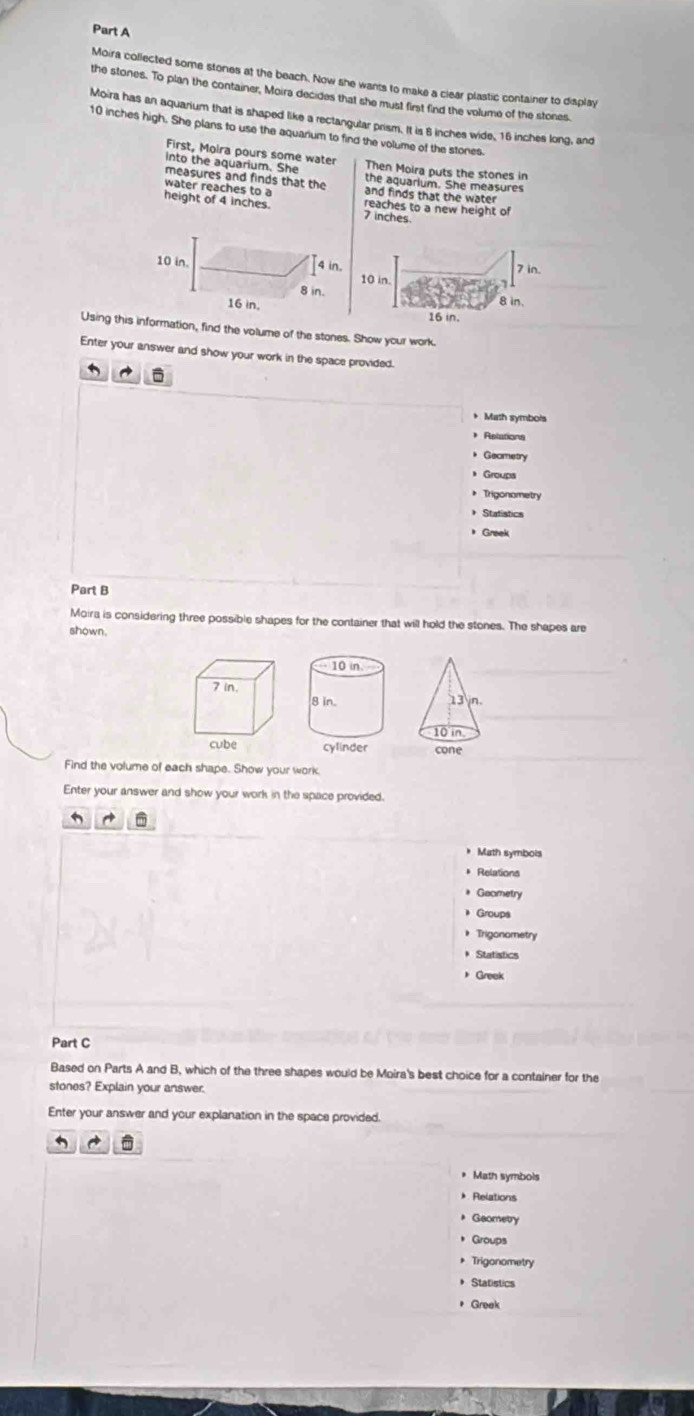 Moira collected some stones at the beach. Now she wants to make a clear plastic container to display 
the stones. To plan the container, Moira decides that she must first find the volume of the stones 
Moira has an aquarium that is shaped like a rectangular prism. It is 6 inches wide, 16 inches long, and
10 inches high. She plans to use the aquarium to find the volume of the stones. 
First, Moira pours some water 
into the aquarium. She Then Moira puts the stones in 
measures and finds that the the aquarium. She measures 
water reaches to a and finds that the water 
height of 4 inches. 7 inches reaches to a new height of
10 in.
4 in.
8 in.
16 in. 
Using this information, find the volume of the stones. Show your work. 
Enter your answer and show your work in the space provided. 

* Math symbols 
* Relations 
Geametry 
Groups 
* Trigonometry 
Statistics 
* Greek 
Part B 
Moira is considering three possible shapes for the container that will hold the stones. The shapes are 
shown. 
cone 
Find the volume of each shape. Show your work. 
Enter your answer and show your work in the space provided. 
Math symbols 
* Relations 
Geametry 
Groups 
Trigonometry 
Statistics 
Greek 
Part C 
Based on Parts A and B, which of the three shapes would be Moira's best choice for a container for the 
stones? Explain your answer. 
Enter your answer and your explanation in the space provided. 
* Math symbols 
Relations 
Geometry 
Groups 
* Trigonometry 
* Statistics 
* Greak