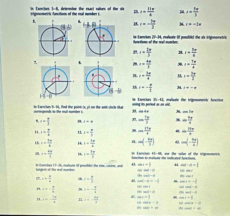 In Exercises 5-8, determine the exact values of the six 23. t= 11π /6  24. t= 5π /3 
trigonometric functions of the real number t.
5 625. t=- 3π /2  26. r=-2π
In Exercises 27-34, evaluate (if possible) the six trigonometric
functions of the real number.
27. t= 2π /3  28. t= 5π /6 
7829. r= 4π /3  30. t= 7π /4 
31. r= 3π /4  32. t= 3π /2 
33. t=- π /2  34. t=-π
In Exercises 35-42, evaluate the trigonometric function
In Exercises 9-16, find the point (x,y) on the unit circle that using its period as an aid.
35, sin 4π
corresponds to the real number t. 36. cos 3π
9. t= π /2  10. t=π 37. cos  7π /3  38. sin  9π /4 
39.
11. t= π /4  12. t= π /3  cos  17π /4  40, sin  19π /6 
13. t= 5π /6  14. t= 3π /4  sin (- 8π /3 ) 42. cos (- 9π /4 )
41.
15. t= 4π /3  16. r= 5π /3  In Exercises 43-48, use the value of the trigonometric
function to evaluate the indicated functions.
In Exercises 17-26, evaluate (if possible) the sine, cosine, and 43. sin t= 1/2  44. sin (-t)= 1/8 
tangent of the real number. (a) sin (-t) (a) sin t
(b) csc (-t) (b) csc t
17. l= π /4  18, t= π /3  45. cos (-t)=- 1/3  46. 1 C_1 05 t=- 1/4 
(a) cos t (a) cos (-t)
19. t=- π /6  20. t=- π /4  (b) sec (-t)
(b) sec (-t)
21. t=- 7π /4  22. r=- 4π /3  47, sin t= 4/5  48. cos t= 4/5 
(a) sin (x-t) (a) cos (π -t)
(b) sin (r+π ) (b) cos (t+π )