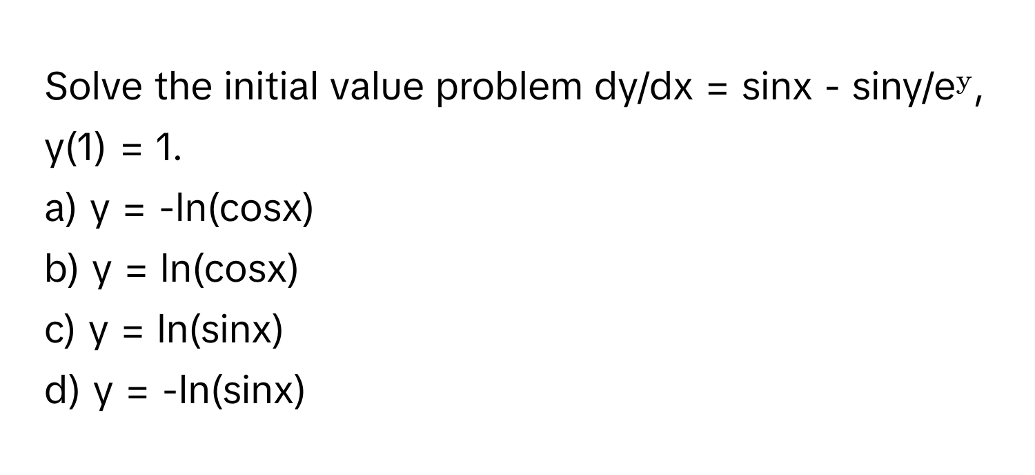 Solve the initial value problem dy/dx = sinx - siny/eʸ, y(1) = 1.

a) y = -ln(cosx) 
b) y = ln(cosx) 
c) y = ln(sinx) 
d) y = -ln(sinx)