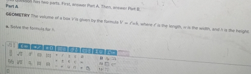 question has two parts. First, answer Part A. Then, answer Part B.
Part A
GEOMETRY The volume of a box V is given by the formula V=ell wh , where o is the length, w is the width, and h is the height.
a. Solve the formula for h