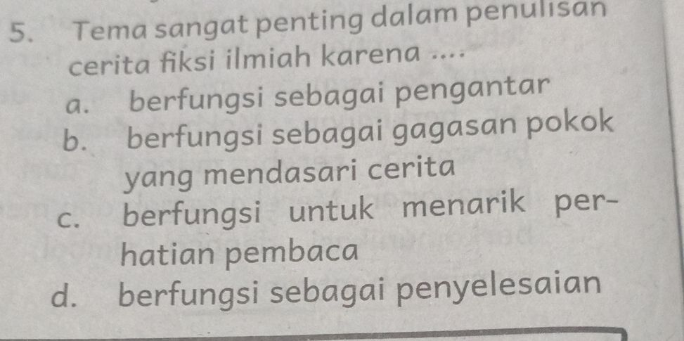 Tema sangat penting dalam penulisan
cerita fiksi ilmiah karena ....
a. berfungsi sebagai pengantar
b. berfungsi sebagai gagasan pokok
yang mendasari cerita
c. berfungsi untuk menarik per-
hatian pembaca
d. berfungsi sebagai penyelesaian