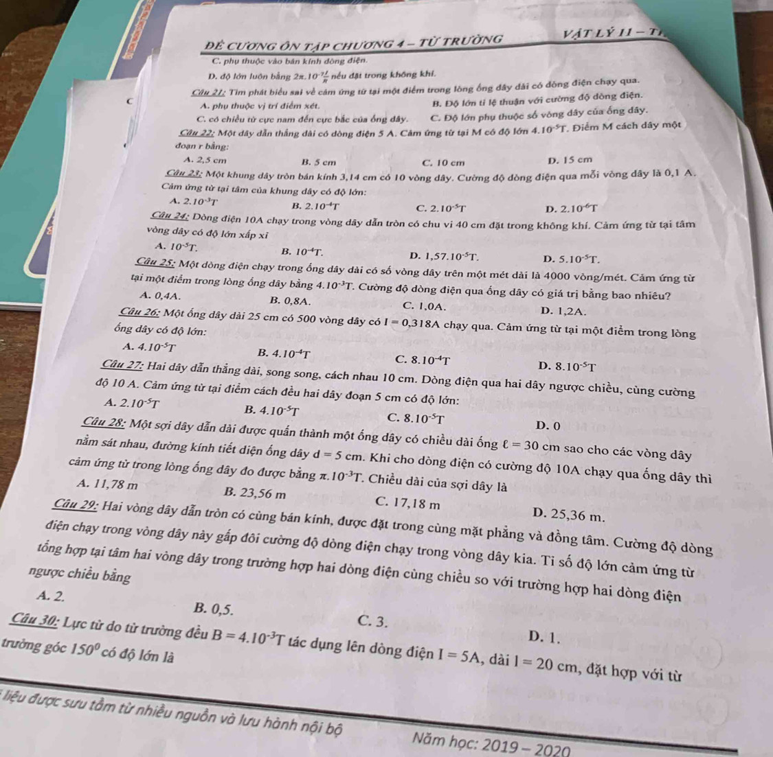 Để Cương ôn tập chương 4 - từ trường  vật Lý 11 - tỉ
C. phụ thuộc vào bán kính đòng điện
D. độ lớn luôn bằng 2π.1 0^(-7) 1/R  nều đặt trong không khí.
C Cầu 21: Tim phát biểu sai về cám ứng từ tại một điểm trong lòng ống đây đài có đồng điện chạy qua.
A. phụ thuộc vị trí điểm xét.
B. Độ lớn tỉ lệ thuận với cường độ dòng điện.
C. có chiều từ cực nam đến cực bắc của ống dây. C. Độ lớn phụ thuộc số vòng dây của ống dây.
Câu 22: Một dây dẫn thắng dài có dòng điện 5 A. Cảm ứng từ tại M có độ lớn - 4.10^(-5)T , Điểm M cách dây một
đoạn r bằng:
A. 2,5 cm B. 5 cm C. 10 cm D. 15 cm
Câu 23: Một khung dây tròn bán kính 3,14 cm có 10 vòng dây. Cường độ dòng điện qua mỗi vòng dây là 0,1 A.
Cảm ứng từ tại tâm của khung dây có độ lớn:
A. 2.10^(-3)T 2.10^(-6)T
B. 2.10^(-4)T
C. 2.10^(-5)T D.
Câu 24: Dòng điện 10A chạy trong vòng dây dẫn tròn có chu vi 40 cm đặt trong không khí. Cảm ứng từ tại tâm
vòng dây có độ lớn xấp xỉ
A. 10^(-5)T. B. 10^(-4)T. D. 1,57.10^(-5)T. D. 5.10^(-5)T.
Câu 25: Một dòng điện chạy trong ổng dây dài có số vòng dây trên một mét dài là 4000 vòng/mét. Cảm ứng từ
tại một điểm trong lòng ống dây bằng 4.10^(-3)T T. Cường độ dòng điện qua ống dây có giá trị bằng bao nhiêu?
A. 0,4A. B. 0,8A. C. 1,0A. D. 1,2A.
Câu 26: Một ống dây dài 25 cm có 500 vòng dây có I=0,318A A chạy qua. Cảm ứng từ tại một điểm trong lòng
ổng dây có độ lớn:
A. 4.10^(-5)T
B. 4.10^(-4)T C. 8.10^(-4)T D. 8.10^(-5)T
Câu 27: Hai dây dẫn thẳng dài, song song, cách nhau 10 cm. Dòng điện qua hai dây ngược chiều, cùng cường
độ 10 A. Cảm ứng từ tại điểm cách đều hai dây đoạn 5 cm có độ lớn:
A. 2.10^(-5)T
C. 8.10^(-5)T
B. 4.10^(-5)T D. 0
Câu 28: Một sợi dây dẫn dài được quấn thành một ống dây có chiều dài ống ell =30 cm sao cho các vòng dây
nằm sát nhau, đường kính tiết diện ống dây d=5cm.  Khi cho dòng điện có cường độ 10A chạy qua ống dây thì
cảm ứng từ trong lòng ống dây đo được bằng π. 10^(-3)T *. Chiều dài của sợi dây là
A. 1l,78 m B. 23,56 m C. 17,18 m D. 25,36 m.
Câu 29: Hai vòng dây dẫn tròn có cùng bán kính, được đặt trong cùng mặt phẳng và đồng tâm. Cường độ dòng
điện chạy trong vòng dây này gấp đôi cường độ dòng điện chạy trong vòng dây kia. Tỉ số độ lớn cảm ứng từ
tổng hợp tại tâm hai vòng dây trong trường hợp hai dòng điện cùng chiều so với trường hợp hai dòng điện
ngược chiều bằng
A. 2. B. 0,5. C. 3.
D. 1.
Câu 30: Lực từ do từ trường đều B=4.10^(-3)T tác dụng lên dòng điện I=5A , dài l=20cm , đặt hợp với từ
trưởng góc 150° có độ lớn là
* liệu được sưu tầm từ nhiều nguồn và lưu hành nội bộ  Năm học: 2019 - 2020