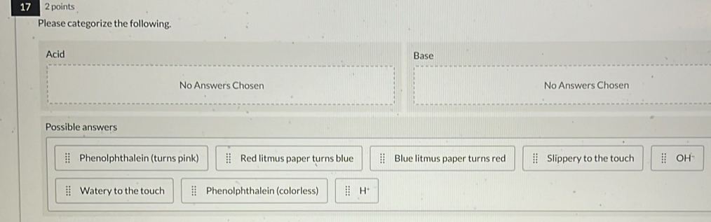 Please categorize the following.
Acid Base
No Answers Chosen No Answers Chosen
Possible answers
:: Phenolphthalein (turns pink) beginarrayr : :endarray Red litmus paper turns blue :: Blue litmus paper turns red Slippery to the touch :: OH⊥
Watery to the touch :1 Phenolphthalein (colorless) H^+