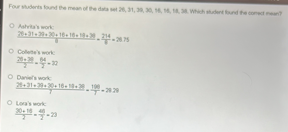 Four students found the mean of the data set 26, 31, 39, 30, 16, 16, 18, 38. Which student found the correct mean?
Ashrita's work:
 (26+31+39+30+16+16+18+38)/8 = 214/8 =26.75
Collette's work:
 (26+38)/2 = 64/2 =32
Daniel's work:
 (26+31+39+30+16+18+38)/7 = 198/7 =28.29
Lora's work:
 (30+16)/2 = 46/2 =23