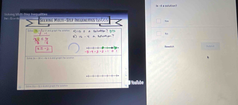 Is -4 a solution?
Solving Multi-Step Inequalities

1xiife=1 Solving Multi-Step Inequalitie Yes
lolve 7 and graph the solution
No
Rewatch Subenvi
Dolve 2x-18 and graph the solution
/
YouTube
Dav 2(x-3)>4 and groph the solution
ω