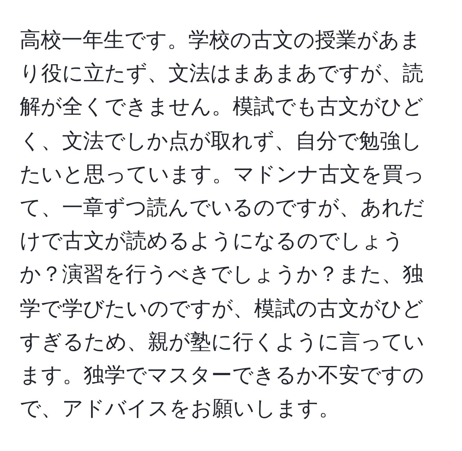 高校一年生です。学校の古文の授業があまり役に立たず、文法はまあまあですが、読解が全くできません。模試でも古文がひどく、文法でしか点が取れず、自分で勉強したいと思っています。マドンナ古文を買って、一章ずつ読んでいるのですが、あれだけで古文が読めるようになるのでしょうか？演習を行うべきでしょうか？また、独学で学びたいのですが、模試の古文がひどすぎるため、親が塾に行くように言っています。独学でマスターできるか不安ですので、アドバイスをお願いします。