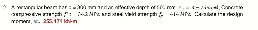 A rectangular beam has b=300mm and an effective depth of 500 mm. A_s=3-25mmphi , Concrete 
compressive strength f'c=34.2MPa and steel yield strength f_y=414MPa. Calculate the design 
moment, M_u. .255.17 l kN-m