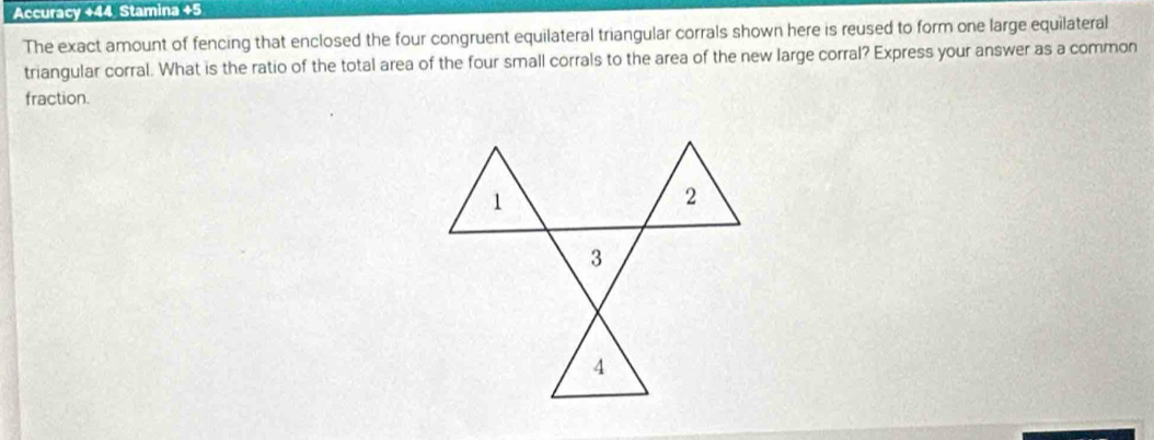 Accuracy +44 Stamina +5 
The exact amount of fencing that enclosed the four congruent equilateral triangular corrals shown here is reused to form one large equilateral 
triangular corral. What is the ratio of the total area of the four small corrals to the area of the new large corral? Express your answer as a common 
fraction.