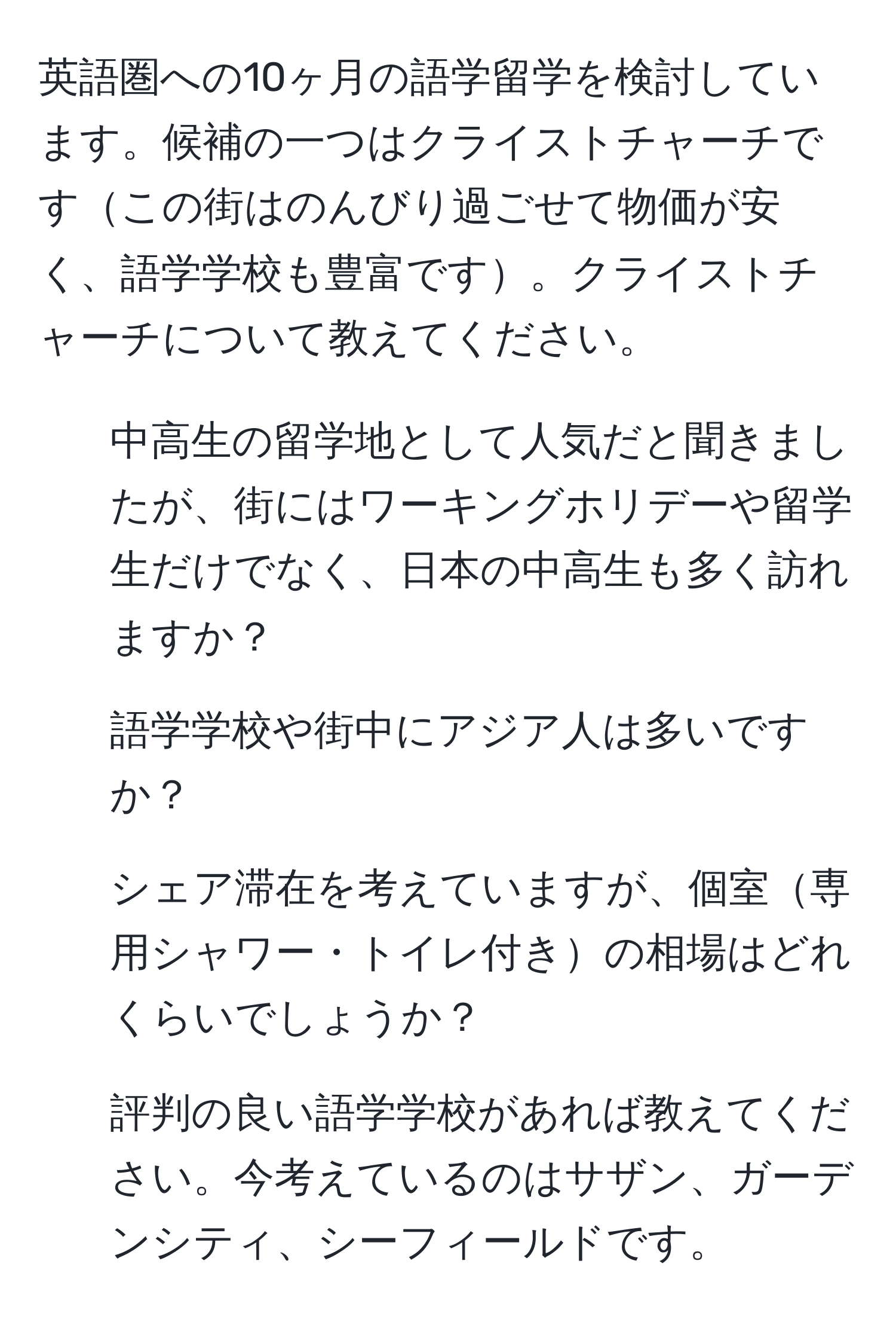 英語圏への10ヶ月の語学留学を検討しています。候補の一つはクライストチャーチですこの街はのんびり過ごせて物価が安く、語学学校も豊富です。クライストチャーチについて教えてください。

1. 中高生の留学地として人気だと聞きましたが、街にはワーキングホリデーや留学生だけでなく、日本の中高生も多く訪れますか？
2. 語学学校や街中にアジア人は多いですか？
3. シェア滞在を考えていますが、個室専用シャワー・トイレ付きの相場はどれくらいでしょうか？
4. 評判の良い語学学校があれば教えてください。今考えているのはサザン、ガーデンシティ、シーフィールドです。