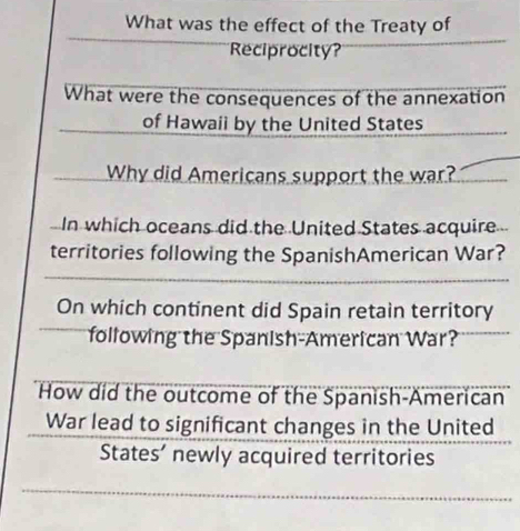 What was the effect of the Treaty of 
Reciprocity? 
What were the consequences of the annexation 
of Hawaii by the United States 
Why did Americans support the war? 
In which oceans did the United States acquire 
territories following the SpanishAmerican War? 
On which continent did Spain retain territory 
following the Spanish-American War? 
How did the outcome of the Spanish-American 
War lead to significant changes in the United 
States’ newly acquired territories