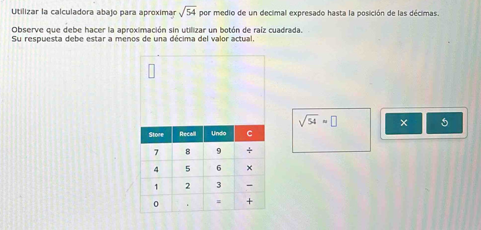 Utilizar la calculadora abajo para aproximar sqrt(54) por medio de un decimal expresado hasta la posición de las décimas. 
Observe que debe hacer la aproximación sin utilizar un botón de raíz cuadrada. 
Su respuesta debe estar a menos de una décima del valor actual.
sqrt(54)approx □
× 5