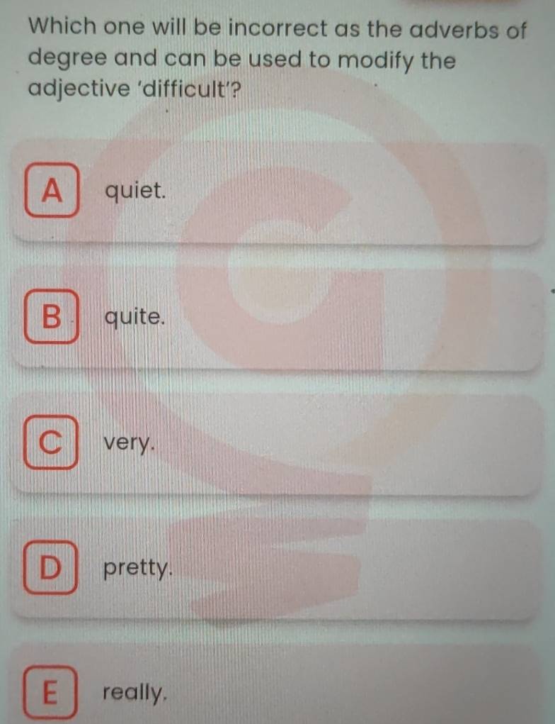 Which one will be incorrect as the adverbs of
degree and can be used to modify the
adjective ‘difficult’?
A quiet.
B quite.
C very.
D pretty.
E really.