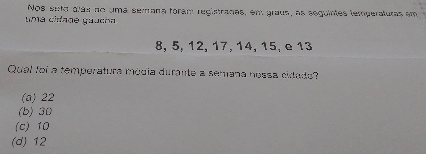 Nos sete dias de uma semana foram registradas, em graus, as seguintes temperaturas em
uma cidade gaucha.
8, 5, 12, 17, 14, 15, e 13
Qual foi a temperatura média durante a semana nessa cidade?
(a) 22
(b) 30
(c) 10
(d) 12