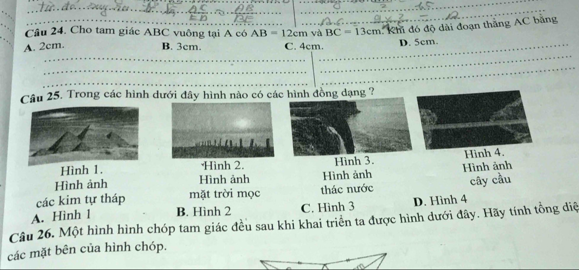 Cho tam giác ABC vuông tại A có AB=12cm và BC=13cm.. Khi đó độ dài đoạn thắng AC bằng
_
A. 2cm. B. 3cm. C. 4cm._ D. 5cm.
_
_
_
_
_
Câu 25. Trong các hình dưới đây hình nào có các hình đồng dạng ?
Hình 1.
Hình 2. Hình 3. Hình 4.
Hình ảnh Hình ảnh Hình ảnh Hình ảnh
các kim tự tháp thác nước cây cầu
mặt trời mọc
A. Hình 1 C. Hình 3 D. Hình 4
B. Hình 2
Câu 26. Một hình hình chóp tam giác đều sau khi khai triển ta được hình dưới đây. Hãy tính tổng diệ
các mặt bên của hình chóp.