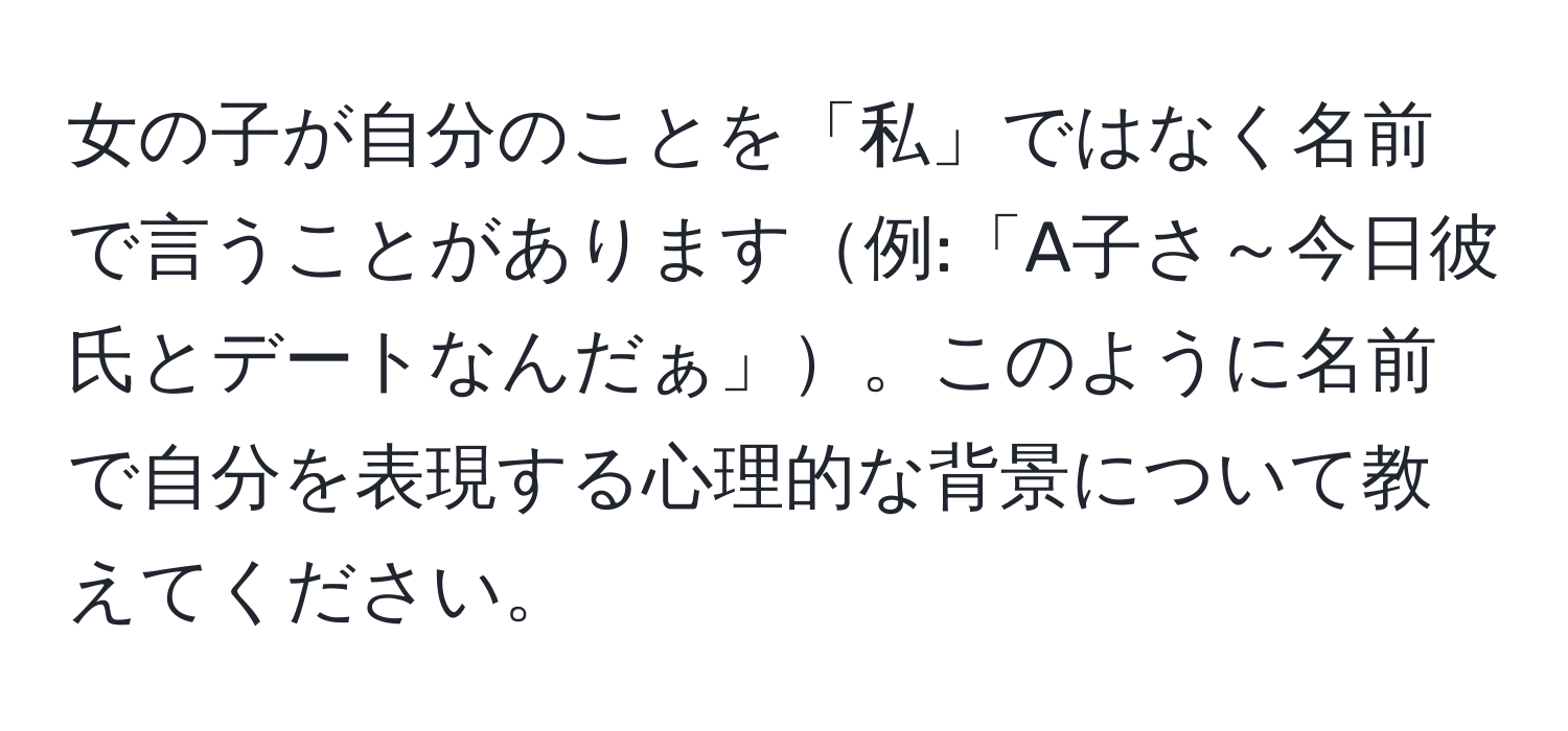 女の子が自分のことを「私」ではなく名前で言うことがあります例:「A子さ～今日彼氏とデートなんだぁ」。このように名前で自分を表現する心理的な背景について教えてください。