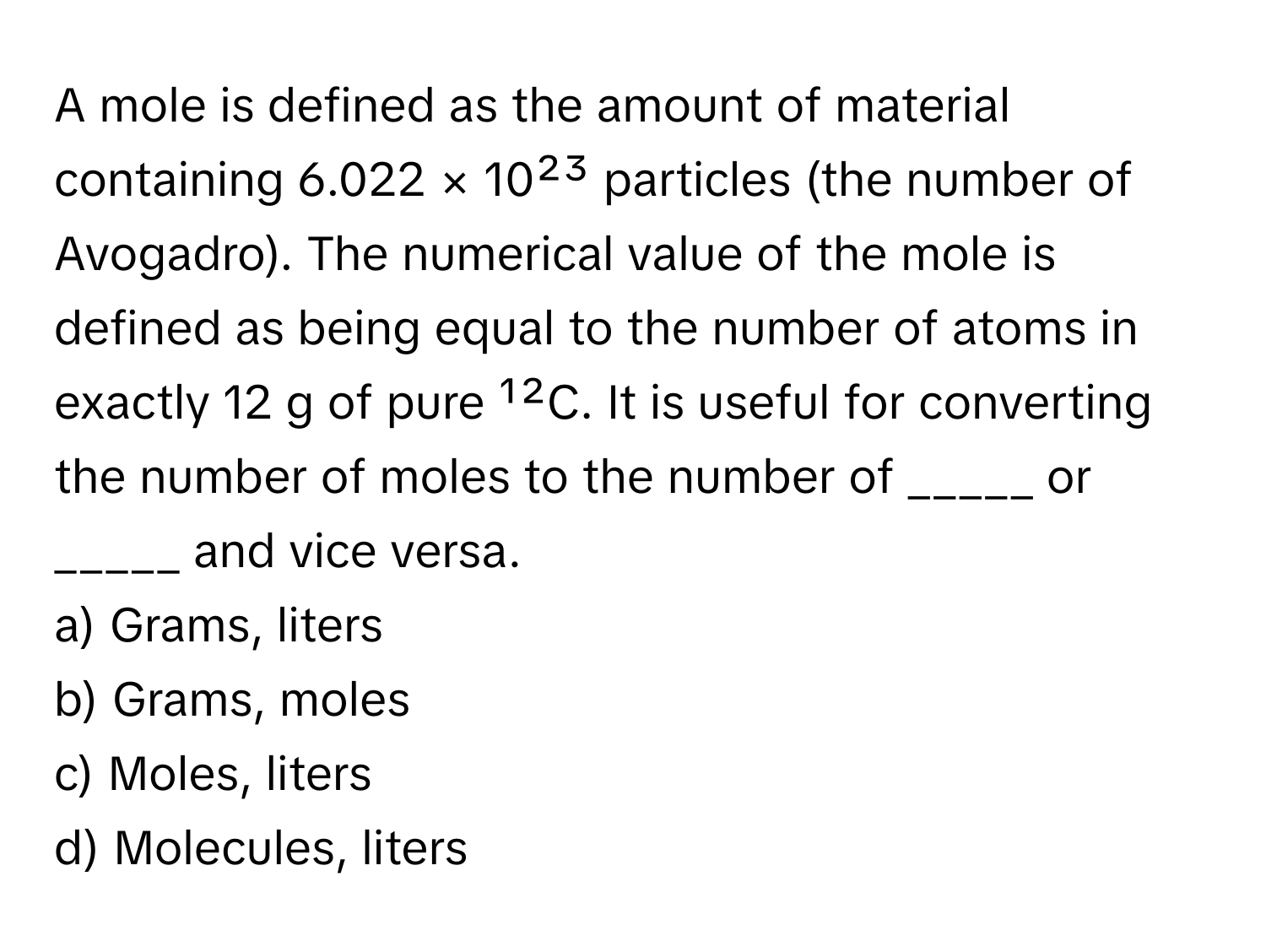 A mole is defined as the amount of material containing 6.022 × 10²³ particles (the number of Avogadro). The numerical value of the mole is defined as being equal to the number of atoms in exactly 12 g of pure ¹²C. It is useful for converting the number of moles to the number of _____ or _____ and vice versa. 

a) Grams, liters 
b) Grams, moles 
c) Moles, liters 
d) Molecules, liters