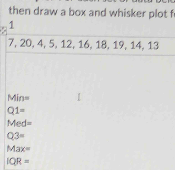 then draw a box and whisker plot f
1
7, 20, 4, 5, 12, 16, 18, 19, 14, 13
Min=
Q1=
Med=
Q3=
Max=
IQR=