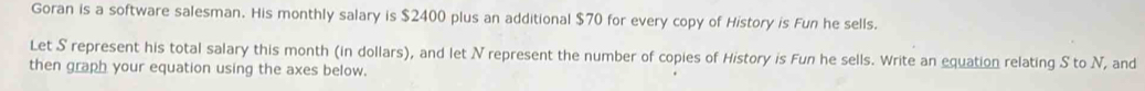 Goran is a software salesman. His monthly salary is $2400 plus an additional $70 for every copy of History is Fun he sells. 
Let S represent his total salary this month (in dollars), and let N represent the number of copies of History is Fun he sells. Write an equation relating S to N, and 
then graph your equation using the axes below.