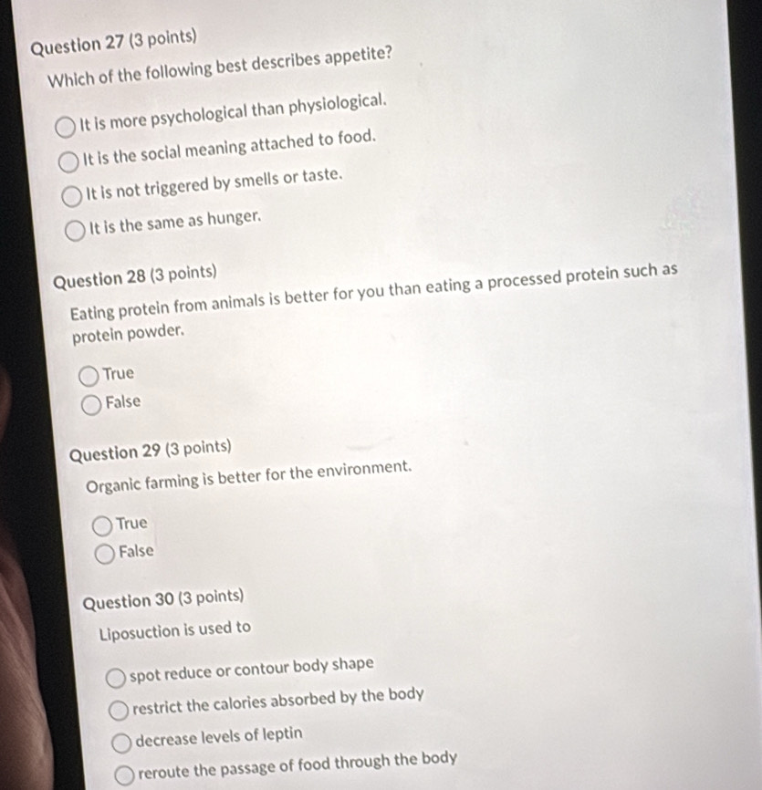 Which of the following best describes appetite?
It is more psychological than physiological.
It is the social meaning attached to food.
It is not triggered by smells or taste.
It is the same as hunger.
Question 28 (3 points)
Eating protein from animals is better for you than eating a processed protein such as
protein powder.
True
False
Question 29 (3 points)
Organic farming is better for the environment.
True
False
Question 30 (3 points)
Liposuction is used to
spot reduce or contour body shape
restrict the calories absorbed by the body
decrease levels of leptin
reroute the passage of food through the body