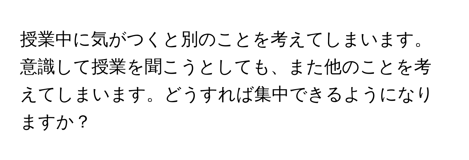 授業中に気がつくと別のことを考えてしまいます。意識して授業を聞こうとしても、また他のことを考えてしまいます。どうすれば集中できるようになりますか？